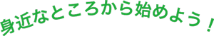 身近なところから始めよう！