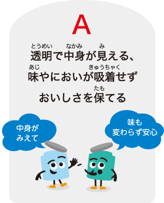 A：透明で中⾝が⾒える、味やにおいが吸着せずおいしさを保てる