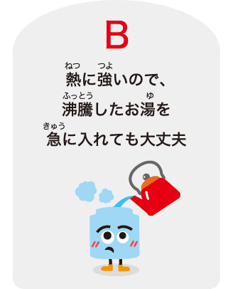 B：熱に強いので、沸騰したお湯を急に⼊れても⼤丈夫