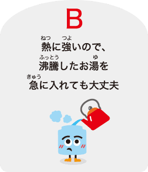 B：熱に強いので、沸騰したお湯を急に⼊れても⼤丈夫