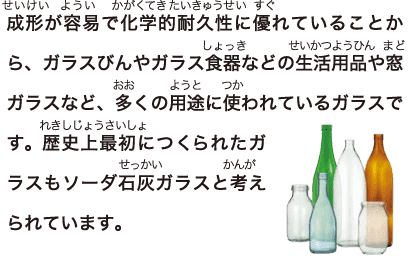 成形が容易で化学的耐久性に優れていることから、ガラスびんやガラス食器などの生活用品や窓ガラスなど、多くの用途に使われているガラスです。歴史上最初につくられたガラスもソーダ石灰ガラスと考えられています。