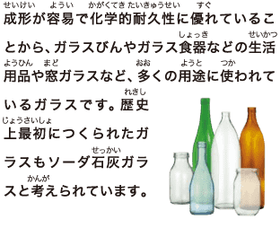 成形が容易で化学的耐久性に優れていることから、ガラスびんやガラス食器などの生活用品や窓ガラスなど、多くの用途に使われているガラスです。歴史上最初につくられたガラスもソーダ石灰ガラスと考えられています。