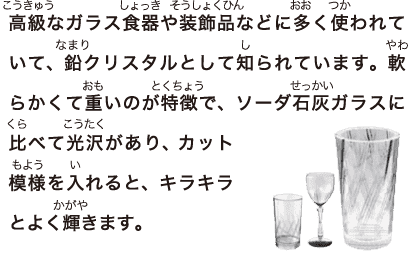 高級なガラス食器や装飾品などに多く使われていて、鉛クリスタルとして知られています。軟らかくて重いのが特徴で、ソーダ石灰ガラスに比べて光沢があり、 カット模様を入れると、キラキラとよく輝きます。