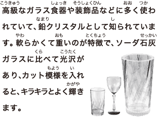 高級なガラス食器や装飾品などに多く使われていて、鉛クリスタルとして知られています。軟らかくて重いのが特徴で、ソーダ石灰ガラスに比べて光沢があり、 カット模様を入れると、キラキラとよく輝きます。