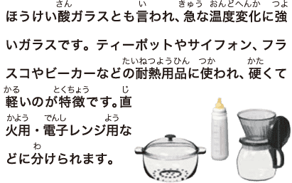 ほうけい酸ガラスとも言われ、急な温度変化に強いガラスです。ティーポットやサイフォン、フラスコやビーカーなどの耐熱用品に使われ、硬くて軽いのが特徴です。直火用 ・電子レンジ用などに分けられます。