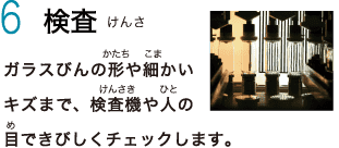 6　検査　ガラスびんの形や細かいキズまで、検査機や人の目できびしくチェックします。